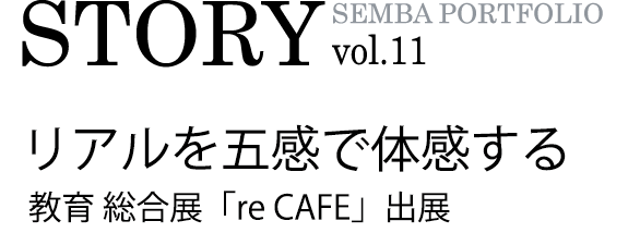 SEMBA PORTFOLIO STORY vol.11 リアルを五感で体感する 教育総合展「re CAFE」出展